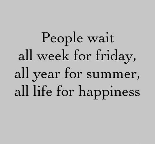 People wait all week for friday, all year for summer, all life for happiness