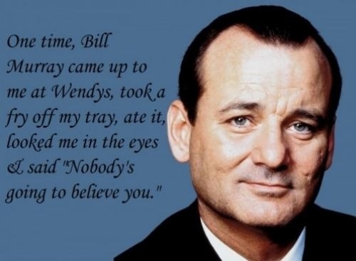 One time, Bill Murray came up to me at Wendy’s, took a fry off my tray, ate it, looked me in the eyes and said, Nobody’s going to believe you