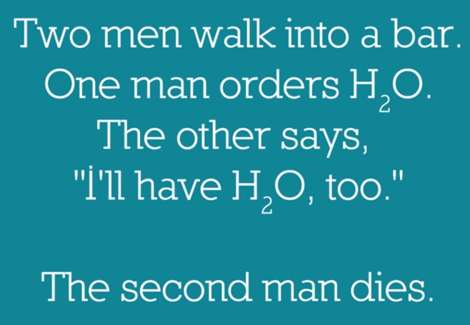 Two men walk into a bar. One orders H2O. The other says „I'll have H2O too“. The second man dies.